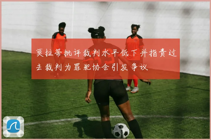 莫拉蒂批评裁判水平低下并指责过去裁判为罪犯协会引发争议