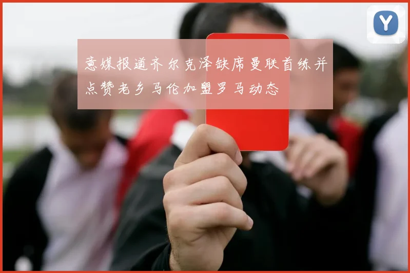意媒报道齐尔克泽缺席曼联首练并点赞老乡马伦加盟罗马动态
