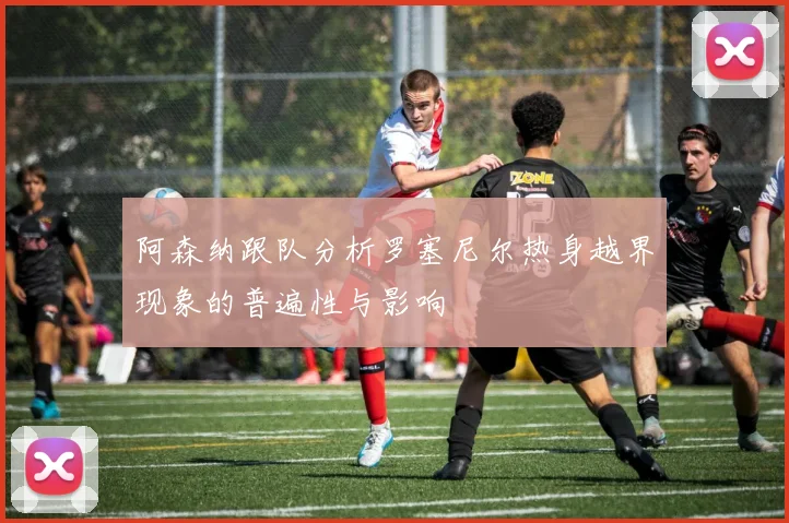 阿森纳跟队分析罗塞尼尔热身越界现象的普遍性与影响