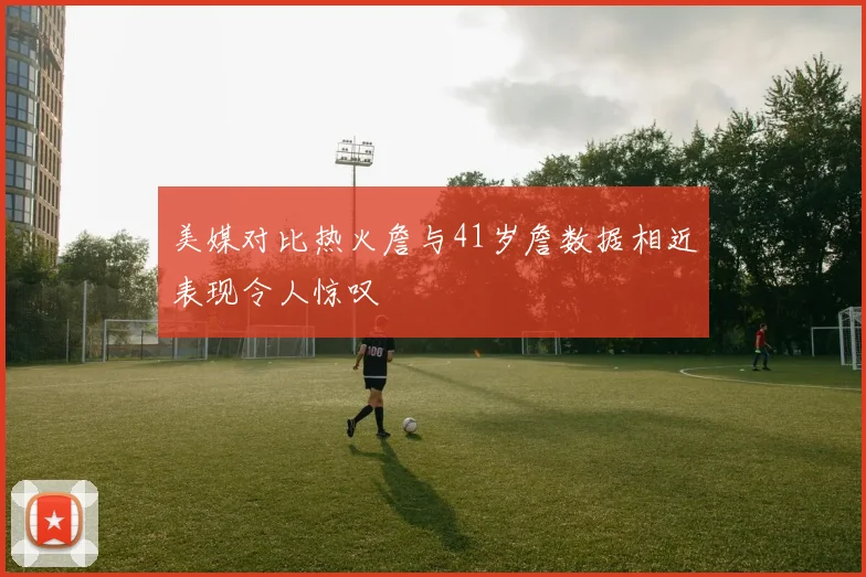 美媒对比热火詹与41岁詹数据相近表现令人惊叹