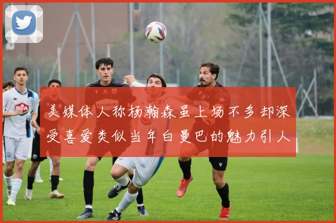 美媒体人称杨瀚森虽上场不多却深受喜爱类似当年白曼巴的魅力引人瞩目