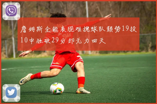 詹姆斯全能表现难挽球队颓势19投10中独砍29分却无力回天