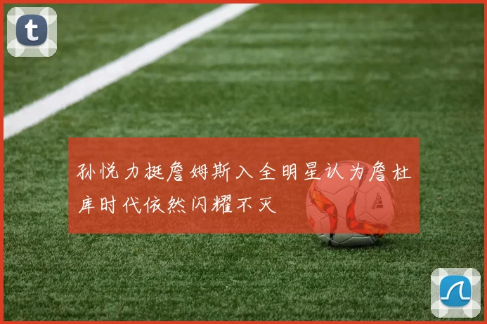 孙悦力挺詹姆斯入全明星认为詹杜库时代依然闪耀不灭